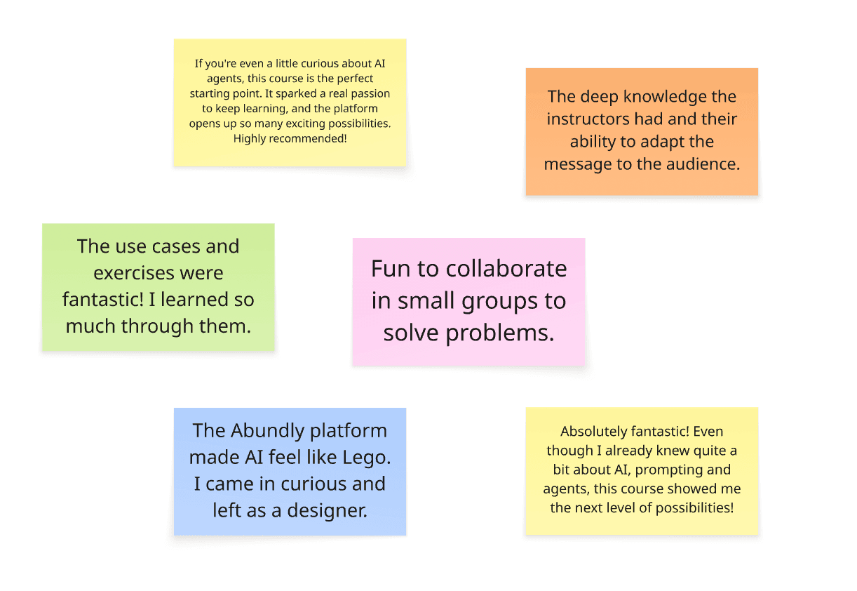 Customer testimonials from the AI Agent Design course on post-it notes: If you're even a little curious about AI agents, this course is the perfect starting point. It sparked a real passion to keep learning, and the platform opens up so many exciting possibilities. Highly recommended! The Abundly platform made AI feel like Lego. I came in curious and left as a designer. Absolutely fantastic! Even though I already knew quite a bit about AI, prompting and agents, this course showed me the next level of possibilities! The deep knowledge the instructors had and their ability to adapt the message to the audience. Fun to collaborate in small groups to solve problems. The use cases and exercises were fantastic! I learned so much through them.